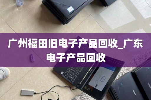 广州福田旧电子产品回收_广东电子产品回收
