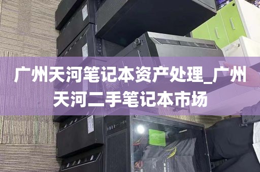 广州天河笔记本资产处理_广州天河二手笔记本市场