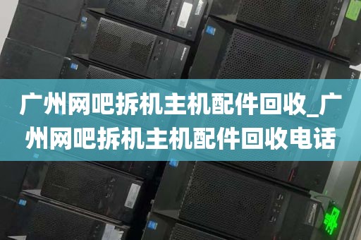 广州网吧拆机主机配件回收_广州网吧拆机主机配件回收电话