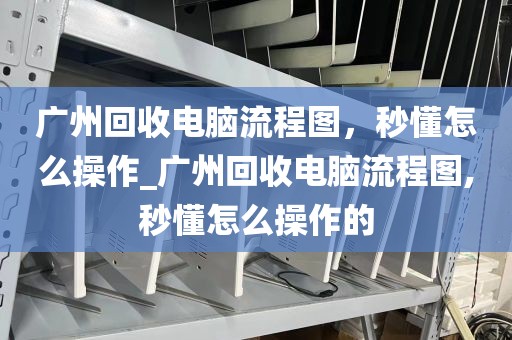 广州回收电脑流程图，秒懂怎么操作_广州回收电脑流程图,秒懂怎么操作的