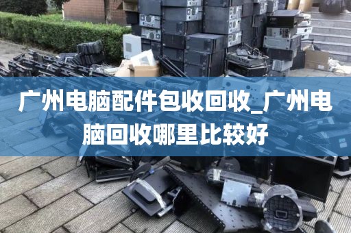 广州电脑配件包收回收_广州电脑回收哪里比较好