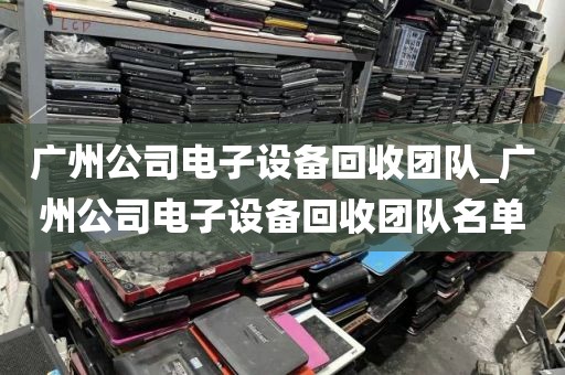 广州公司电子设备回收团队_广州公司电子设备回收团队名单