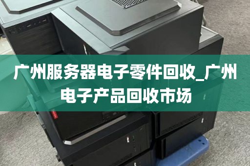 广州服务器电子零件回收_广州电子产品回收市场