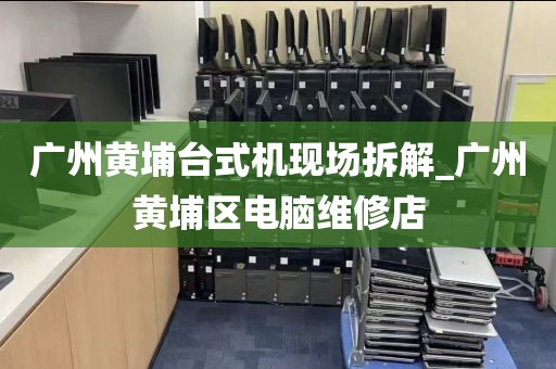 广州黄埔台式机现场拆解_广州黄埔区电脑维修店