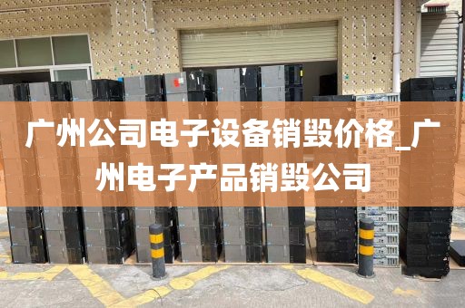广州公司电子设备销毁价格_广州电子产品销毁公司