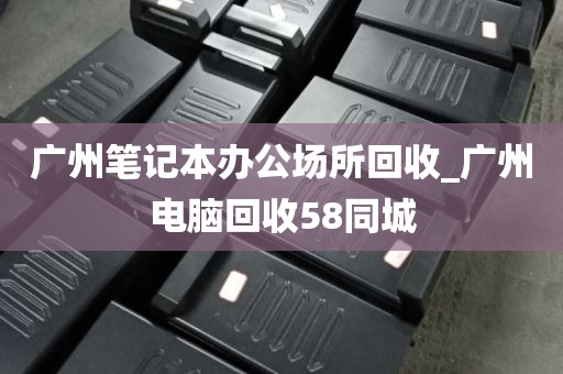 广州笔记本办公场所回收_广州电脑回收58同城