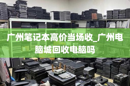 广州笔记本高价当场收_广州电脑城回收电脑吗