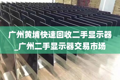 广州黄埔快速回收二手显示器_广州二手显示器交易市场