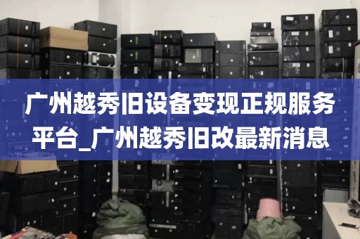 广州越秀旧设备变现正规服务平台_广州越秀旧改最新消息