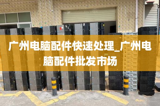 广州电脑配件快速处理_广州电脑配件批发市场