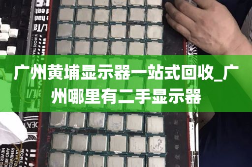 广州黄埔显示器一站式回收_广州哪里有二手显示器