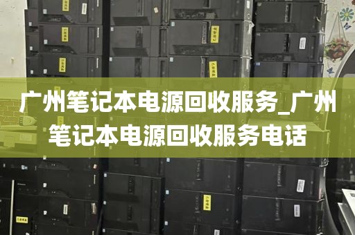 广州笔记本电源回收服务_广州笔记本电源回收服务电话