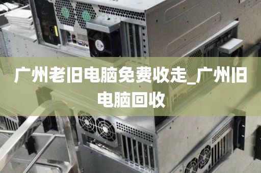 广州老旧电脑免费收走_广州旧电脑回收