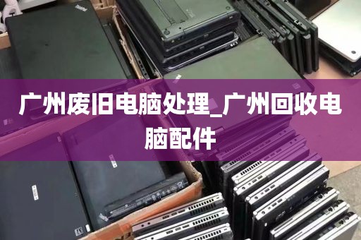 广州废旧电脑处理_广州回收电脑配件