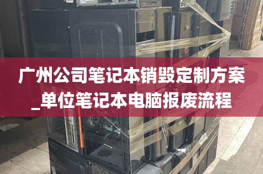 广州公司笔记本销毁定制方案_单位笔记本电脑报废流程