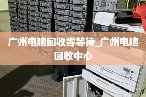 广州电脑回收零等待_广州电脑回收中心