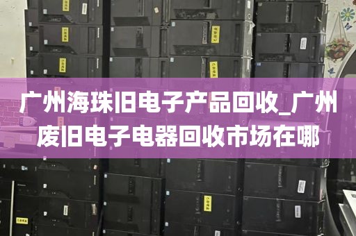 广州海珠旧电子产品回收_广州废旧电子电器回收市场在哪