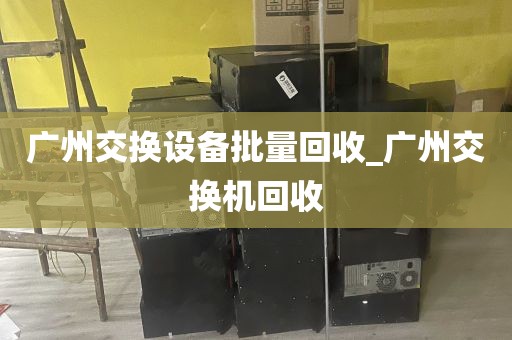 广州交换设备批量回收_广州交换机回收