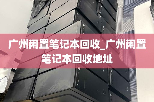 广州闲置笔记本回收_广州闲置笔记本回收地址