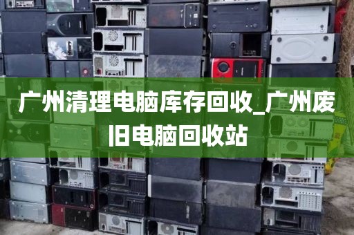 广州清理电脑库存回收_广州废旧电脑回收站