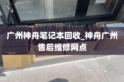 广州神舟笔记本回收_神舟广州售后维修网点