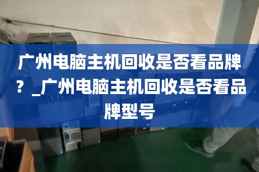 广州电脑主机回收是否看品牌？_广州电脑主机回收是否看品牌型号
