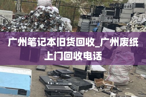 广州笔记本旧货回收_广州废纸上门回收电话