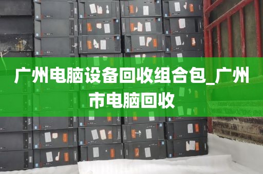 广州电脑设备回收组合包_广州市电脑回收