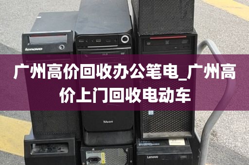 广州高价回收办公笔电_广州高价上门回收电动车