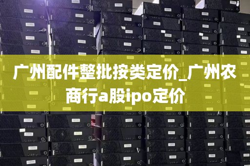 广州配件整批按类定价_广州农商行a股ipo定价