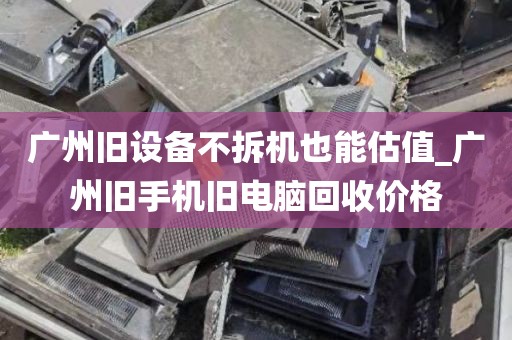 广州旧设备不拆机也能估值_广州旧手机旧电脑回收价格
