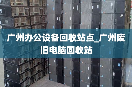 广州办公设备回收站点_广州废旧电脑回收站