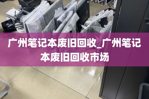 广州笔记本废旧回收_广州笔记本废旧回收市场