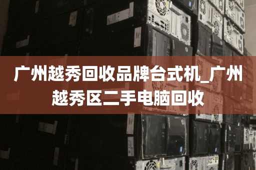 广州越秀回收品牌台式机_广州越秀区二手电脑回收