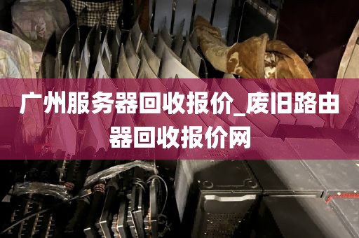 广州服务器回收报价_废旧路由器回收报价网