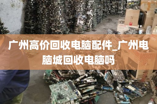 广州高价回收电脑配件_广州电脑城回收电脑吗
