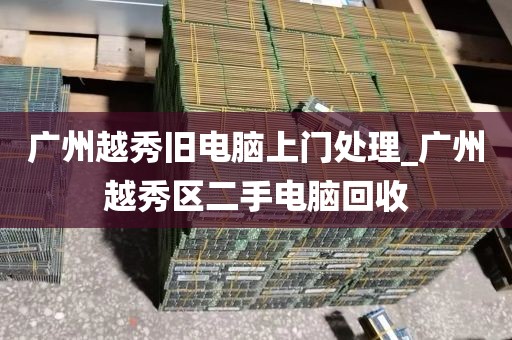 广州越秀旧电脑上门处理_广州越秀区二手电脑回收
