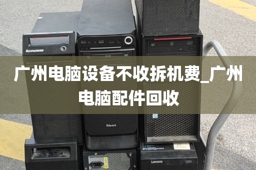 广州电脑设备不收拆机费_广州电脑配件回收