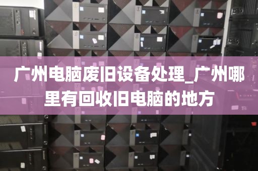 广州电脑废旧设备处理_广州哪里有回收旧电脑的地方