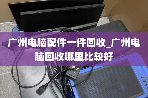 广州电脑配件一件回收_广州电脑回收哪里比较好