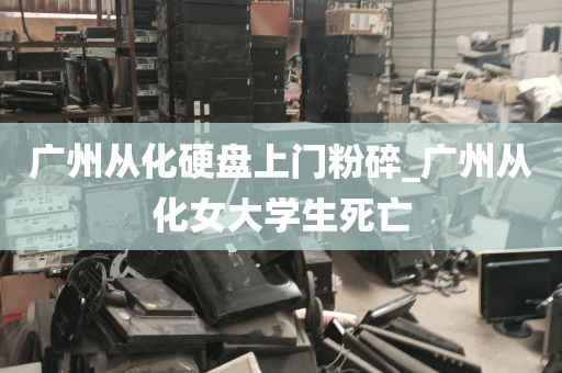 广州从化硬盘上门粉碎_广州从化女大学生死亡