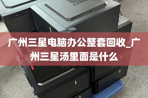 广州三星电脑办公整套回收_广州三星汤里面是什么
