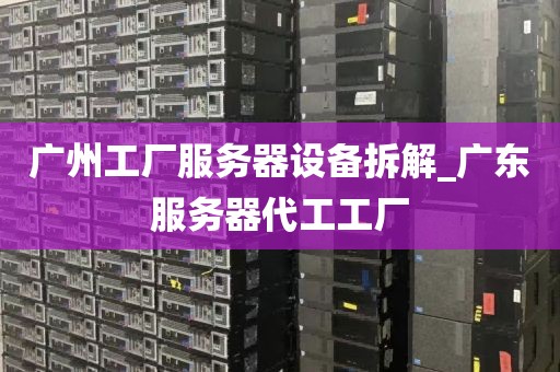 广州工厂服务器设备拆解_广东服务器代工工厂
