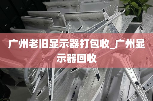 广州老旧显示器打包收_广州显示器回收