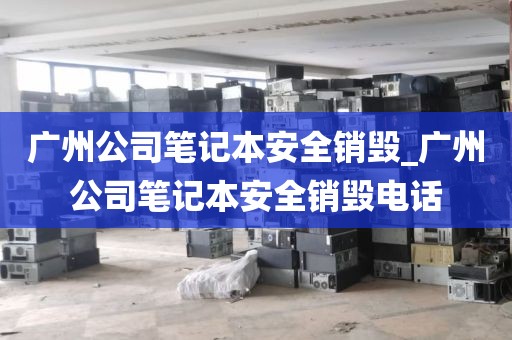 广州公司笔记本安全销毁_广州公司笔记本安全销毁电话