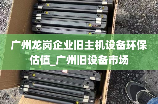 广州龙岗企业旧主机设备环保估值_广州旧设备市场