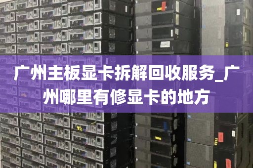 广州主板显卡拆解回收服务_广州哪里有修显卡的地方