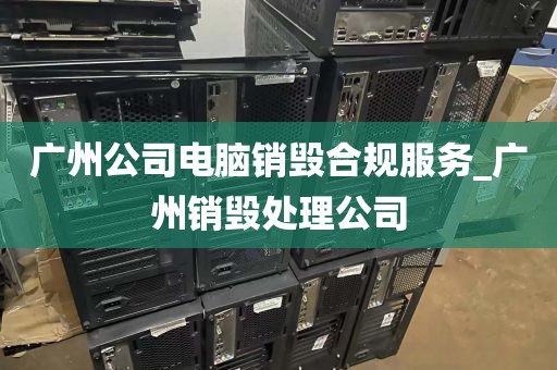广州公司电脑销毁合规服务_广州销毁处理公司