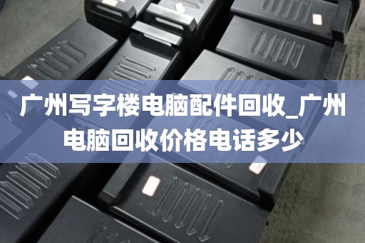 广州写字楼电脑配件回收_广州电脑回收价格电话多少