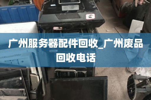 广州服务器配件回收_广州废品回收电话